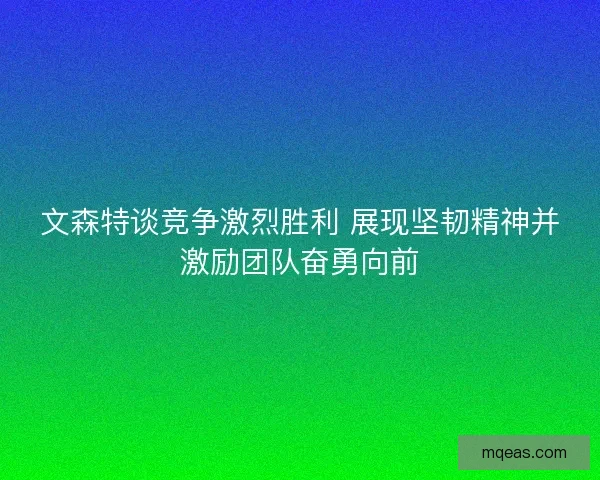 文森特谈竞争激烈胜利 展现坚韧精神并激励团队奋勇向前