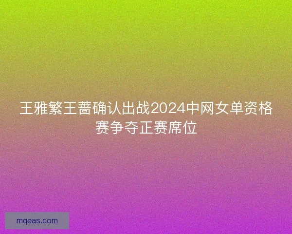 王雅繁王蔷确认出战2024中网女单资格赛争夺正赛席位