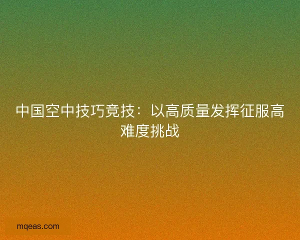 中国空中技巧竞技：以高质量发挥征服高难度挑战