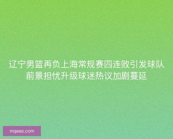 辽宁男篮再负上海常规赛四连败引发球队前景担忧升级球迷热议加剧蔓延