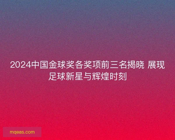 2024中国金球奖各奖项前三名揭晓 展现足球新星与辉煌时刻