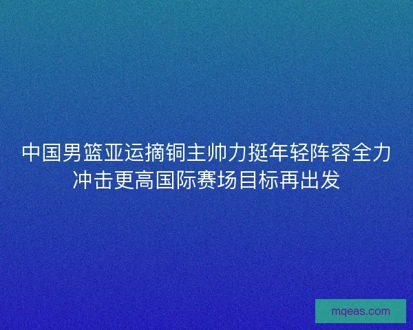 中国男篮亚运摘铜主帅力挺年轻阵容全力冲击更高国际赛场目标再出发
