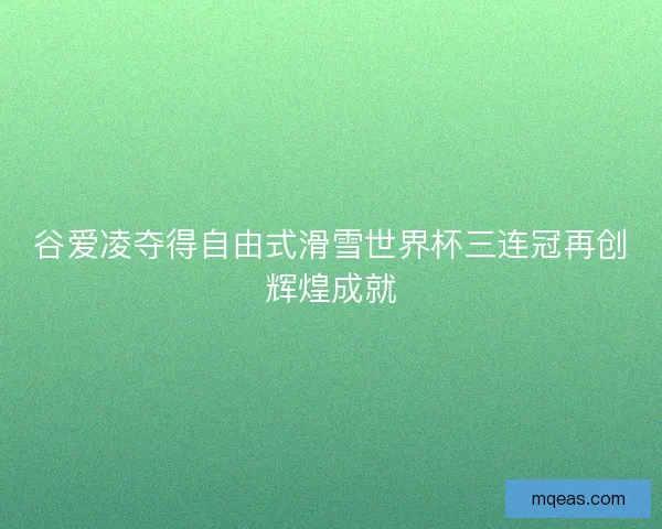 谷爱凌夺得自由式滑雪世界杯三连冠再创辉煌成就