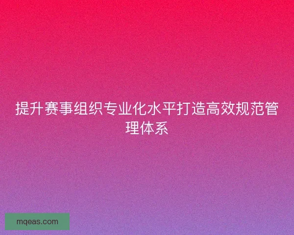 提升赛事组织专业化水平打造高效规范管理体系