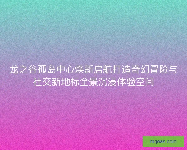 龙之谷孤岛中心焕新启航打造奇幻冒险与社交新地标全景沉浸体验空间